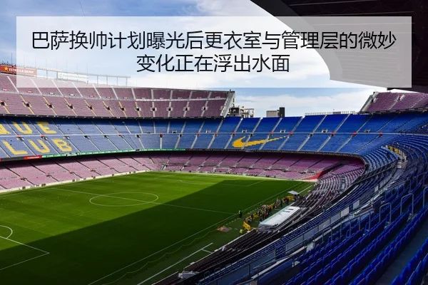 巴萨换帅计划曝光后更衣室与管理层的微妙变化正在浮出水面